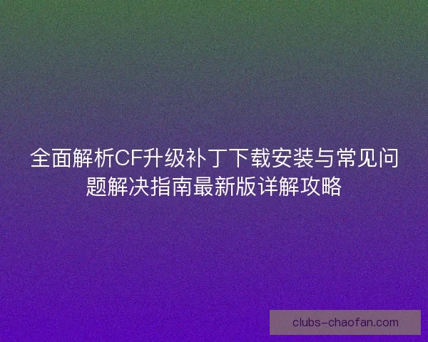 全面解析CF升级补丁下载安装与常见问题解决指南最新版详解攻略
