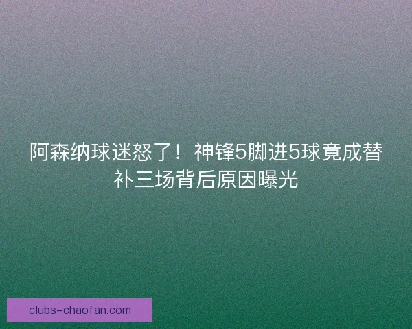 阿森纳球迷怒了!神锋5脚进5球竟成替补三场背后原因曝光 阿森纳球迷怒了!神锋5脚进5球竟成替补三场背后原因曝光