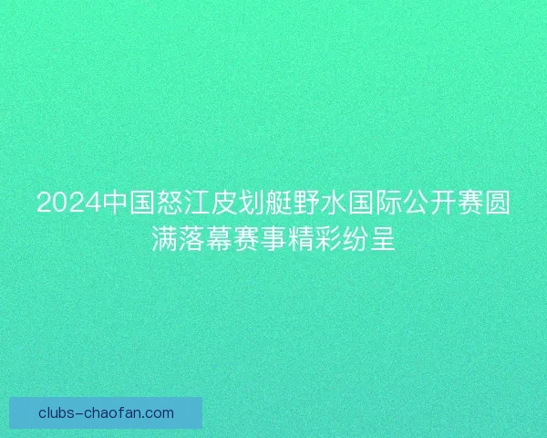 2024中国怒江皮划艇野水国际公开赛圆满落幕赛事精彩纷呈 2024中国怒江皮划艇野水国际公开赛圆满落幕赛事精彩纷呈