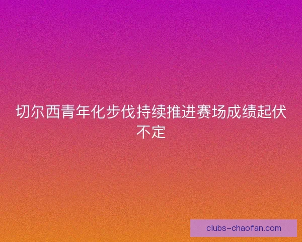 切尔西青年化步伐持续推进赛场成绩起伏不定