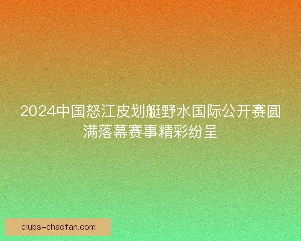 2024中国怒江皮划艇野水国际公开赛圆满落幕赛事精彩纷呈