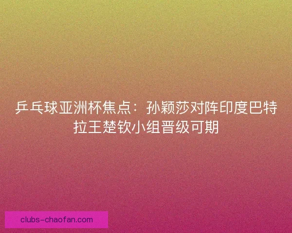 乒乓球亚洲杯焦点：孙颖莎对阵印度巴特拉王楚钦小组晋级可期