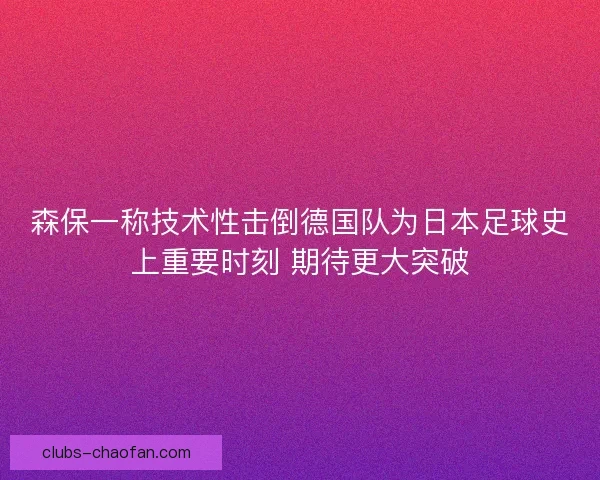森保一称技术性击倒德国队为日本足球史上重要时刻 期待更大突破 森保一称技术性击倒德国队为日本足球史上重要时刻 期待更大突破