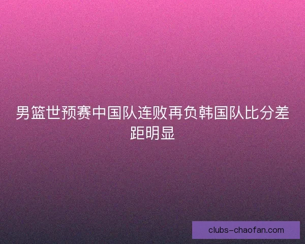 男篮世预赛中国队连败再负韩国队比分差距明显