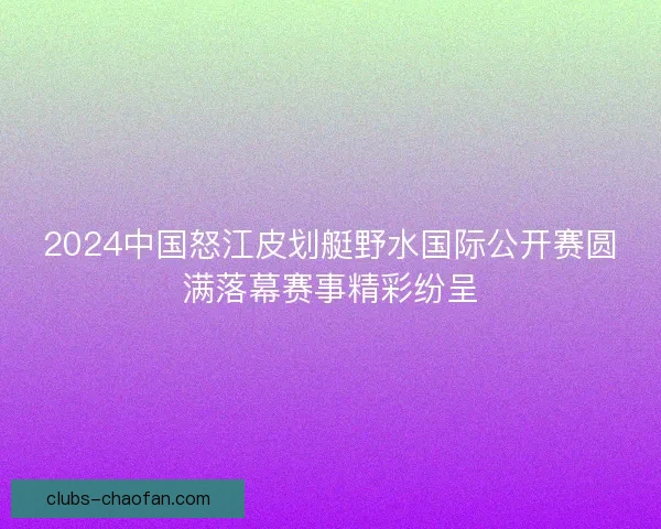 2024中国怒江皮划艇野水国际公开赛圆满落幕赛事精彩纷呈
