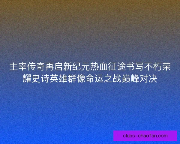 主宰传奇再启新纪元热血征途书写不朽荣耀史诗英雄群像命运之战巅峰对决