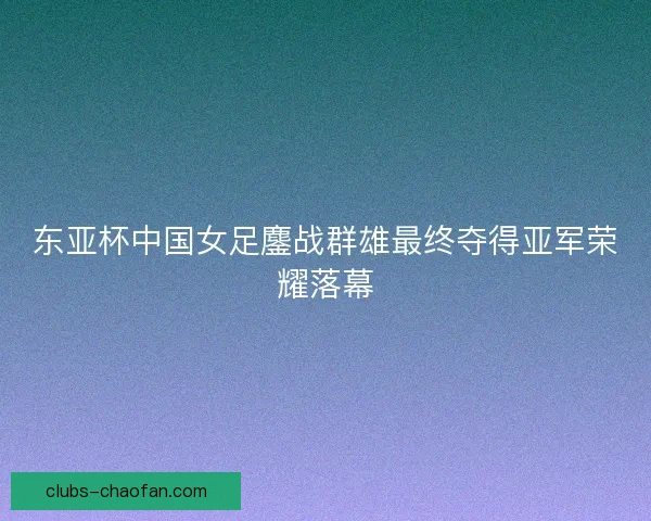 东亚杯中国女足鏖战群雄最终夺得亚军荣耀落幕