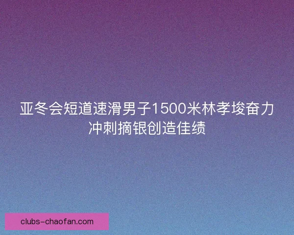 亚冬会短道速滑男子1500米林孝埈奋力冲刺摘银创造佳绩